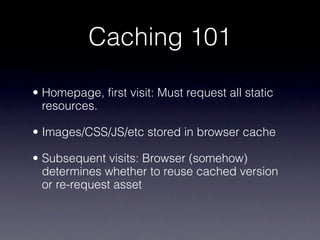 Caching 101

• Homepage, first visit: Must request all static
  resources.

• Images/CSS/JS/etc stored in browser cache

• Subsequent visits: Browser (somehow)
  determines whether to reuse cached version
  or re-request asset
 