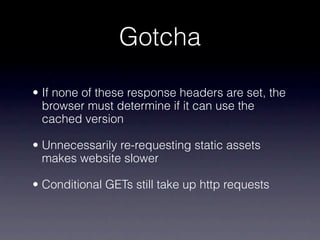 Gotcha

• If none of these response headers are set, the
  browser must determine if it can use the
  cached version

• Unnecessarily re-requesting static assets
  makes website slower

• Conditional GETs still take up http requests
 