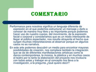 COMENTARIO Performance para nosotros significa un lenguaje diferente de expresión en el que podemos estructurar un mensaje y darlo a conocer de manera muy libre y es importante porque podemos hacer uso de nuestro cuerpo, del movimiento, de la expresión facial o corporal y consideramos que es un modo interesante de llegar al público espectador, nos resulta atrayente el hecho que surgen muchas interpretaciones al observar porque en algunos casos no es narrativa. En este arte podemos descubrir un medio para encontrar mayores posibilidades de creación, nos complace también la integración que se da de diferentes manifestaciones artísticas como la danza contemporánea, la música, la plástica y en muchos casos el teatro por lo tanto la elaboración del proyecto nos involucra con todas estas y trabajar en el concepto nos lleva a la investigación, a la pregunta ¿Qué quiero decir?  