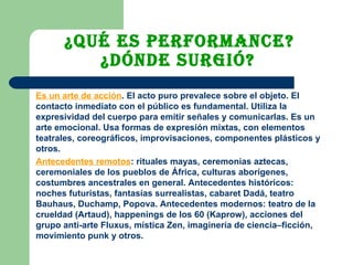 ¿Qué es performance?  ¿Dónde surgió?   Es un arte de acción . El acto puro prevalece sobre el objeto. El contacto inmediato con el público es fundamental. Utiliza la expresividad del cuerpo para emitir señales y comunicarlas. Es un arte emocional. Usa formas de expresión mixtas, con elementos teatrales, coreográficos, improvisaciones, componentes plásticos y otros.  Antecedentes remotos : rituales mayas, ceremonias aztecas, ceremoniales de los pueblos de África, culturas aborígenes, costumbres ancestrales en general. Antecedentes históricos: noches futuristas, fantasías surrealistas, cabaret Dadá, teatro Bauhaus, Duchamp, Popova. Antecedentes modernos: teatro de la crueldad (Artaud), happenings de los 60 (Kaprow), acciones del grupo anti-arte Fluxus, mística Zen, imaginería de ciencia–ficción, movimiento punk y otros. 