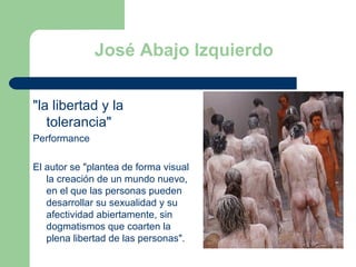 José Abajo Izquierdo &quot;la libertad y la tolerancia&quot;  Performance El autor se &quot;plantea de forma visual la creación de un mundo nuevo, en el que las personas pueden desarrollar su sexualidad y su afectividad abiertamente, sin dogmatismos que coarten la plena libertad de las personas&quot;.  