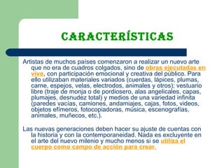 características Artistas de muchos países comenzaron a realizar un nuevo arte que no era de cuadros colgados, sino de  obras ejecutadas en   vivo , con participación emocional y creativa del público. Para ello utilizaban materiales variados (cuerdas, lápices, plumas, carne, espejos, velas, electrodos, animales y otros); vestuario libre (traje de monja o de pordiosero, alas angelicales, capas, plumajes, desnudez total) y medios de una variedad infinita (paredes vacías, camiones, andamiajes, cajas, fotos, videos, objetos efímeros, fotocopiadoras, música, escenografías, animales, muñecos, etc.). Las nuevas generaciones deben hacer su ajuste de cuentas con la historia y con la contemporaneidad. Nada es excluyente en el arte del nuevo milenio y mucho menos si se  utiliza el cuerpo como campo de acción para crear. 
