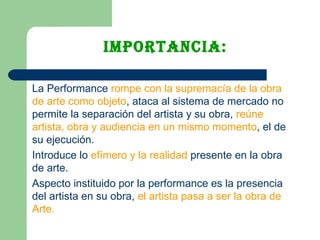 Importancia: La Performance  rompe con la supremacía de la obra de arte como objeto , ataca al sistema de mercado no permite la separación del artista y su obra,  reúne artista, obra y audiencia en un mismo momento , el de su ejecución.  Introduce lo  efímero y la realidad  presente en la obra de arte.  Aspecto instituido por la performance es la presencia del artista en su obra,  el artista pasa a ser la obra de Arte. 