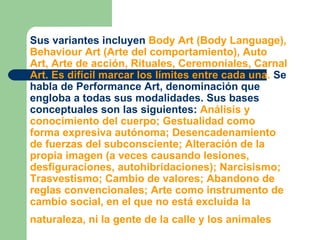 Sus variantes incluyen  Body Art (Body Language), Behaviour Art (Arte del comportamiento), Auto Art, Arte de acción, Rituales, Ceremoniales, Carnal Art. Es difícil marcar los límites entre cada una.  Se habla de Performance Art, denominación que engloba a todas sus modalidades. Sus bases conceptuales son las siguientes:  Análisis y conocimiento del cuerpo; Gestualidad como forma expresiva autónoma; Desencadenamiento de fuerzas del subconsciente; Alteración de la propia imagen (a veces causando lesiones, desfiguraciones, autohibridaciones); Narcisismo; Trasvestismo; Cambio de valores; Abandono de reglas convencionales; Arte como instrumento de cambio social, en el que no está excluida la naturaleza, ni la gente de la calle y los animales   
