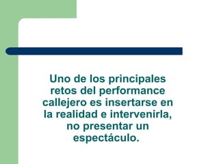 Uno de los principales retos del performance callejero es insertarse en la realidad e intervenirla, no presentar un espectáculo.  