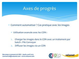 Axes de progrès


           Comment automatiser ? Cas pratique avec les images

                Utilisation avancée avec les CDN :

           1. Charger les images dans le CDN avec un traitement par
              batch : File Conveyor
           2. Diffuser les images via un CDN


Barcamp e-commerce & SEO – Jeudi 4 avril 2013
commercial@vaisonet.com - www.vaisonet.com
 