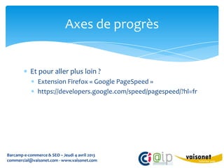 Axes de progrès


           Et pour aller plus loin ?
               Extension Firefox « Google PageSpeed »
               https://developers.google.com/speed/pagespeed/?hl=fr




Barcamp e-commerce & SEO – Jeudi 4 avril 2013
commercial@vaisonet.com - www.vaisonet.com
 