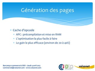 Génération des pages


           Cache d’opcode
               APC : précompilation et mise en RAM
               L’optimisation la plus facile à faire
               Le gain le plus efficace (environ de 20 à 40%)




Barcamp e-commerce & SEO – Jeudi 4 avril 2013
commercial@vaisonet.com - www.vaisonet.com
 