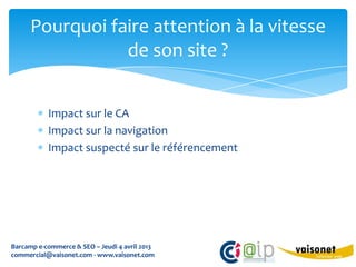 Pourquoi faire attention à la vitesse
                 de son site ?


           Impact sur le CA
           Impact sur la navigation
           Impact suspecté sur le référencement




Barcamp e-commerce & SEO – Jeudi 4 avril 2013
commercial@vaisonet.com - www.vaisonet.com
 