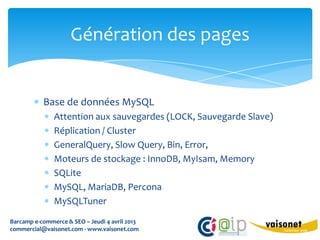 Génération des pages


           Base de données MySQL
               Attention aux sauvegardes (LOCK, Sauvegarde Slave)
               Réplication / Cluster
               GeneralQuery, Slow Query, Bin, Error,
               Moteurs de stockage : InnoDB, MyIsam, Memory
               SQLite
               MySQL, MariaDB, Percona
               MySQLTuner
Barcamp e-commerce & SEO – Jeudi 4 avril 2013
commercial@vaisonet.com - www.vaisonet.com
 