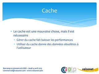 Cache


           Le cache est une mauvaise chose, mais il est
           nécessaire
               Gérer du cache fait baisser les performances
               Utiliser du cache donne des données obsolètes à
               l’utilisateur




Barcamp e-commerce & SEO – Jeudi 4 avril 2013
commercial@vaisonet.com - www.vaisonet.com
 