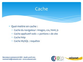 Cache


           Quoi mettre en cache :
               Cache du navigateur : images, css, html, js
               Cache applicatif web : « portions » de site
               Cache http
               Cache MySQL : requêtes




Barcamp e-commerce & SEO – Jeudi 4 avril 2013
commercial@vaisonet.com - www.vaisonet.com
 