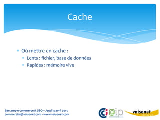 Cache


           Où mettre en cache :
               Lents : fichier, base de données
               Rapides : mémoire vive




Barcamp e-commerce & SEO – Jeudi 4 avril 2013
commercial@vaisonet.com - www.vaisonet.com
 