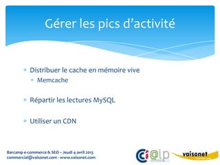 Gérer les pics d’activité


           Distribuer le cache en mémoire vive
               Memcache

           Répartir les lectures MySQL

           Utiliser un CDN



Barcamp e-commerce & SEO – Jeudi 4 avril 2013
commercial@vaisonet.com - www.vaisonet.com
 