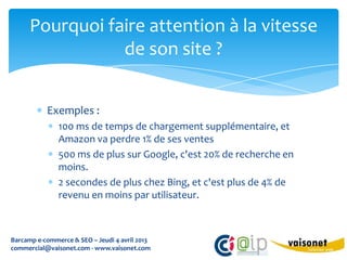 Pourquoi faire attention à la vitesse
                 de son site ?


           Exemples :
               100 ms de temps de chargement supplémentaire, et
               Amazon va perdre 1% de ses ventes
               500 ms de plus sur Google, c'est 20% de recherche en
               moins.
               2 secondes de plus chez Bing, et c'est plus de 4% de
               revenu en moins par utilisateur.



Barcamp e-commerce & SEO – Jeudi 4 avril 2013
commercial@vaisonet.com - www.vaisonet.com
 