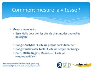 Comment mesure la vitesse ?


           Mesure régulière :
               Essentielle pour voir les pics de charges, des anomalies
               passagère.

               Google Analytics  vitesse perçue par l’utilisateur
               Google Webmaster Tools  vitesse perçue par Google
               Cacti, MRTG, Nagios, Mumin, …  vitesse
               « reproductible »

Barcamp e-commerce & SEO – Jeudi 4 avril 2013
commercial@vaisonet.com - www.vaisonet.com
 