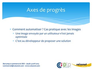 Axes de progrès


           Comment automatiser ? Cas pratique avec les images
               Une image envoyée par un utilisateur n’est jamais
               optimisée
               C’est au développeur de proposer une solution




Barcamp e-commerce & SEO – Jeudi 4 avril 2013
commercial@vaisonet.com - www.vaisonet.com
 