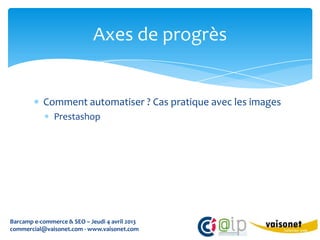Axes de progrès


           Comment automatiser ? Cas pratique avec les images
               Prestashop




Barcamp e-commerce & SEO – Jeudi 4 avril 2013
commercial@vaisonet.com - www.vaisonet.com
 