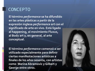 El término performance se ha difundido
en las artes plásticas a partir de la
expresión inglesa performance art con el
significado de arte en vivo. Está ligado
al happening, al movimiento Fluxus,
al Body art y, en general, al arte
conceptual.
El término performance comenzó a ser
utilizado especialmente para definir
ciertas manifestaciones artísticas a
finales de los años sesenta, con artistas
como Marina Abramovic y Gilbert y
George entre otros.
CONCEPTO
 