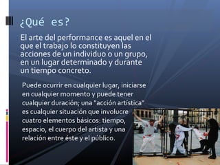 El arte del performance es aquel en el
que el trabajo lo constituyen las
acciones de un individuo o un grupo,
en un lugar determinado y durante
un tiempo concreto.
¿Qué es?
Puede ocurrir en cualquier lugar, iniciarse
en cualquier momento y puede tener
cualquier duración; una "acción artística"
es cualquier situación que involucre
cuatro elementos básicos: tiempo,
espacio, el cuerpo del artista y una
relación entre éste y el público.
 