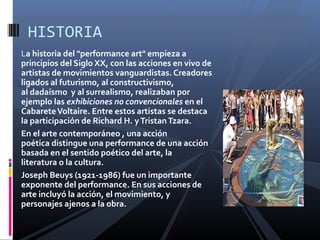 La historia del "performance art" empieza a
principios del Siglo XX, con las acciones en vivo de
artistas de movimientos vanguardistas. Creadores
ligados al futurismo, al constructivismo,
al dadaísmo y al surrealismo, realizaban por
ejemplo las exhibiciones no convencionales en el
CabareteVoltaire. Entre estos artistas se destaca
la participación de Richard H. yTristanTzara.
En el arte contemporáneo , una acción
poética distingue una performance de una acción
basada en el sentido poético del arte, la
literatura o la cultura.
Joseph Beuys (1921-1986) fue un importante
exponente del performance. En sus acciones de
arte incluyó la acción, el movimiento, y
personajes ajenos a la obra.
HISTORIA
 