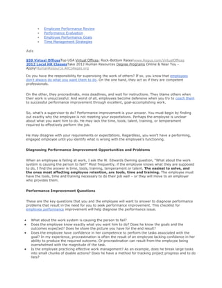 Employee Performance Review
Performance Evaluation
Employee Performance Goals
Time Management Strategies
Ads
$59 Virtual OfficesTop USA Virtual Offices. Rock-Bottom Rates!www.Regus.com/VirtualOffices
2012 Local HR ClassesTake 2012 Human Resources Degree Programs Online & Near You -
Apply!HumanResource.AllColleges.org
Do you have the responsibility for supervising the work of others? If so, you know that employees
don't always do what you want them to do. On the one hand, they act as if they are competent
professionals.
On the other, they procrastinate, miss deadlines, and wait for instructions. They blame others when
their work is unsuccessful. And worst of all, employees become defensive when you try to coach them
to successful performance improvement through excellent, goal-accomplishing work.
So, what's a supervisor to do? Performance improvement is your answer. You must begin by finding
out exactly why the employee is not meeting your expectations. Perhaps the employee is unclear
about what you want him to do. He may lack the time, tools, talent, training, or temperament
required to effectively perform the job.
He may disagree with your requirements or expectations. Regardless, you won't have a performing,
engaged employee until you identify what is wrong with the employee's functioning.
Diagnosing Performance Improvement Opportunities and Problems
When an employee is failing at work, I ask the W. Edwards Deming question, “What about the work
system is causing the person to fail?” Most frequently, if the employee knows what they are supposed
to do, I find the answer is time, tools, training, temperament or talent. The easiest to solve, and
the ones most affecting employee retention, are tools, time and training. The employee must
have the tools, time and training necessary to do their job well – or they will move to an employer
who provides them.
Performance Improvement Questions
These are the key questions that you and the employee will want to answer to diagnose performance
problems that result in the need for you to seek performance improvement. This checklist for
employee performance improvement will help diagnose the performance issue.
What about the work system is causing the person to fail?
Does the employee know exactly what you want him to do? Does he know the goals and the
outcomes expected? Does he share the picture you have for the end result?
Does the employee have confidence in her competence to perform the tasks associated with the
goal? In my experience, procrastination is often the result of an employee lacking confidence in her
ability to produce the required outcome. Or procrastination can result from the employee being
overwhelmed with the magnitude of the task.
Is the employee practicing effective work management? As an example, does he break large tasks
into small chunks of doable actions? Does he have a method for tracking project progress and to do
lists?
 