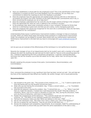 Have you established a critical path for the employee's work? This is the identification of the major
milestones in a project at which you'd like feedback from the employee. Do you keep your
commitment to attend the meetings at which this feedback is provided?
Does the employee have the appropriate and needed people working with him or the team to
accomplish the project? Are other members of the team keeping their commitments and if not, is
there something the employee can do to help them?
Does the employee understand how her work fits into the larger scheme of things in the company?
Does she appreciate the value her work is adding to the company's success?
Is the employee clear about what constitutes success in your company? Perhaps he thinks that
what he is contributing is good work and that you are a picky, overly-managing supervisor.
Does the employee feel valued and recognized for the work she is contributing. Does she feel fairly
compensated for her contribution?
Understanding these issues in performance improvement enables a manager to help an employee
succeed. When you follow these steps and answer these questions in a performance improvement
mode, the employee can be helped to succeed. Best wishes with your performance improvement.
Performance improvement is the best tool you have to encourage and coach employee success at
work.
Let me give you an example of the effectiveness of this technique in a non-performance situation.
Recently the manager of one of our departments told me he couldn't work with a member of his staff
because she didn't do anything she was told and he didn't want to "have to write everything down for
her." Instead of approaching this from a disciplinary perspective, I used the coaching feed back
technique and set the situation up so that she asked me for help, rather than me forcing the help
upon her.
Broadly speaking this process involves three parts: Commendation, Recommendation, and
Commendation:
Commendation:
First, commend the employee on any significant duty that has been carried out well - this will help set
the tone of the meeting and help diffuse any hostility. Be careful, though, not to sound patronizing.
Recommendation:
1. Get straight to the point. Say, "The purpose of this meeting is to ____" or, "I want to spend some
time discussing with you the situation around this issue."
2. State why you are having this conversation. Say, "I have a concern about ____" or, "A problem
has occurred in this area."
3. Describe the behavior causing the problem. Say, "I noticed that you ____" or, "When I was told
that you made this decision, I looked into it and discovered this result." (Provide evidence, if
necessary. Never, ever try to coach or discipline on hear-say. Also, during the discussion, make
sure you focus on behaviour, and never on personalities.)
4. Explain the consequences of this behaviour. "The customer would see your behaviour as
uncaring." Or, "The effect of your lateness caused your workmates to ____."
5. Tell how this behavior makes you feel."When you behave in this way, I feel _____."
6. Ask for the individual's view. "But that's how I see it; what's your view of the situation?"
7. Ask her to assess her own behavior. "How do you think he felt when you ____?"
8. Review the employee's job competency requirements. As an example, check his understanding of
his job description to ensure that you both have the same expectations of the task or duty.
 