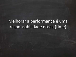 Melhorar a performance é uma
responsabilidade nossa (time)
 