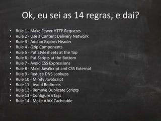 Ok, eu sei as 14 regras, e dai?
• Rule 1 - Make Fewer HTTP Requests
• Rule 2 - Use a Content Delivery Network
• Rule 3 - Add an Expires Header
• Rule 4 - Gzip Components
• Rule 5 - Put Stylesheets at the Top
• Rule 6 - Put Scripts at the Bottom
• Rule 7 - Avoid CSS Expressions
• Rule 8 - Make JavaScript and CSS External
• Rule 9 - Reduce DNS Lookups
• Rule 10 - Minify JavaScript
• Rule 11 - Avoid Redirects
• Rule 12 - Remove Duplicate Scripts
• Rule 13 - Configure ETags
• Rule 14 - Make AJAX Cacheable
 