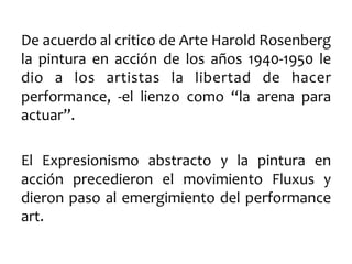 De	
  acuerdo	
  al	
  critico	
  de	
  Arte	
  Harold	
  Rosenberg	
  
la	
   pintura	
   en	
   acción	
   de	
   los	
   años	
   1940-­‐1950	
   le	
  
dio	
   a	
   los	
   artistas	
   la	
   libertad	
   de	
   hacer	
  
performance,	
   -­‐el	
   lienzo	
   como	
   “la	
   arena	
   para	
  
actuar”.	
  	
  
	
  
El	
   Expresionismo	
   abstracto	
   y	
   la	
   pintura	
   en	
  
acción	
   precedieron	
   el	
   movimiento	
   Fluxus	
   y	
  
dieron	
  paso	
  al	
  emergimiento	
  del	
  performance	
  
art.	
  

 