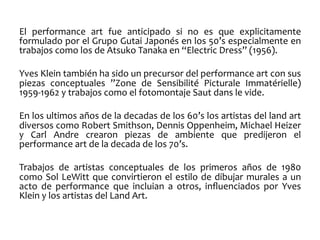 El	
   performance	
   art	
   fue	
   anticipado	
   si	
   no	
   es	
   que	
   explicitamente	
  
formulado	
  por	
  el	
  Grupo	
  Gutai	
  Japonés	
  en	
  los	
  50’s	
  especialmente	
  en	
  
trabajos	
  como	
  los	
  de	
  Atsuko	
  Tanaka	
  en	
  “Electric	
  Dress”	
  (1956).	
  
	
  
Yves	
  Klein	
  también	
  ha	
  sido	
  un	
  precursor	
  del	
  performance	
  art	
  con	
  sus	
  
piezas	
   conceptuales	
   ”Zone	
   de	
   Sensibilité	
   Picturale	
   Immatérielle)	
  
1959-­‐1962	
  y	
  trabajos	
  como	
  el	
  fotomontaje	
  Saut	
  dans	
  le	
  vide.	
  	
  
	
  
En	
   los	
   ultimos	
   años	
   de	
   la	
   decadas	
   de	
   los	
   60’s	
   los	
   artistas	
   del	
   land	
   art	
  
diversos	
  como	
  Robert	
  Smithson,	
  Dennis	
  Oppenheim,	
  Michael	
  Heizer	
  
y	
   Carl	
   Andre	
   crearon	
   piezas	
   de	
   ambiente	
   que	
   predijeron	
   el	
  
performance	
  art	
  de	
  la	
  decada	
  de	
  los	
  70’s.	
  
	
  
Trabajos	
   de	
   artistas	
   conceptuales	
   de	
   los	
   primeros	
   años	
   de	
   1980	
  
como	
   Sol	
   LeWitt	
   que	
   convirtieron	
   el	
   estilo	
   de	
   dibujar	
   murales	
   a	
   un	
  
acto	
   de	
   performance	
   que	
   incluian	
   a	
   otros,	
   inﬂuenciados	
   por	
   Yves	
  
Klein	
  y	
  los	
  artistas	
  del	
  Land	
  Art.	
  
	
  

 