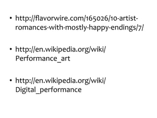 •  http://ﬂavorwire.com/165026/10-­‐artist-­‐
romances-­‐with-­‐mostly-­‐happy-­‐endings/7/	
  
•  http://en.wikipedia.org/wiki/
Performance_art	
  
•  http://en.wikipedia.org/wiki/
Digital_performance	
  

 
