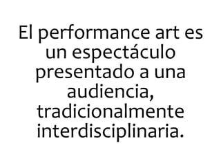El	
  performance	
  art	
  es	
  
un	
  espectáculo	
  
presentado	
  a	
  una	
  
audiencia,	
  
tradicionalmente	
  
interdisciplinaria.	
  

 