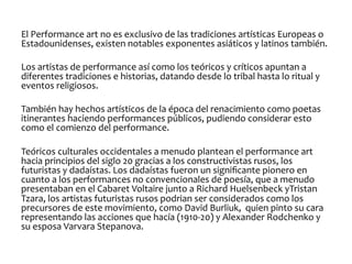 El	
  Performance	
  art	
  no	
  es	
  exclusivo	
  de	
  las	
  tradiciones	
  artísticas	
  Europeas	
  o	
  
Estadounidenses,	
  existen	
  notables	
  exponentes	
  asiáticos	
  y	
  latinos	
  también.	
  	
  
	
  
Los	
  artistas	
  de	
  performance	
  así	
  como	
  los	
  teóricos	
  y	
  críticos	
  apuntan	
  a	
  
diferentes	
  tradiciones	
  e	
  historias,	
  datando	
  desde	
  lo	
  tribal	
  hasta	
  lo	
  ritual	
  y	
  
eventos	
  religiosos.	
  	
  
	
  
También	
  hay	
  hechos	
  artísticos	
  de	
  la	
  época	
  del	
  renacimiento	
  como	
  poetas	
  
itinerantes	
  haciendo	
  performances	
  públicos,	
  pudiendo	
  considerar	
  esto	
  
como	
  el	
  comienzo	
  del	
  performance.	
  
	
  
Teóricos	
  culturales	
  occidentales	
  a	
  menudo	
  plantean	
  el	
  performance	
  art	
  	
  
hacia	
  principios	
  del	
  siglo	
  20	
  gracias	
  a	
  los	
  constructivistas	
  rusos,	
  los	
  
futuristas	
  y	
  dadaístas.	
  Los	
  dadaístas	
  fueron	
  un	
  signiﬁcante	
  pionero	
  en	
  
cuanto	
  a	
  los	
  performances	
  no	
  convencionales	
  de	
  poesía,	
  que	
  a	
  menudo	
  
presentaban	
  en	
  el	
  Cabaret	
  Voltaire	
  junto	
  a	
  Richard	
  Huelsenbeck	
  yTristan	
  
Tzara,	
  los	
  artistas	
  futuristas	
  rusos	
  podrian	
  ser	
  considerados	
  como	
  los	
  
precursores	
  de	
  este	
  movimiento,	
  como	
  David	
  Burliuk,	
  	
  quien	
  pinto	
  su	
  cara	
  
representando	
  las	
  acciones	
  que	
  hacía	
  (1910-­‐20)	
  y	
  Alexander	
  Rodchenko	
  y	
  
su	
  esposa	
  Varvara	
  Stepanova.	
  
	
  
	
  

 