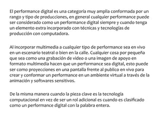El	
  performance	
  digital	
  es	
  una	
  categoría	
  muy	
  amplia	
  conformada	
  por	
  un	
  
rango	
  y	
  tipo	
  de	
  producciones,	
  en	
  general	
  cualquier	
  performance	
  puede	
  
ser	
  considerado	
  como	
  un	
  performance	
  digital	
  siempre	
  y	
  cuando	
  tenga	
  
un	
  elemento	
  extra	
  incorporado	
  con	
  técnicas	
  y	
  tecnologías	
  de	
  
producción	
  con	
  computadora.	
  
	
  
Al	
  incorporar	
  multimedia	
  a	
  cualquier	
  tipo	
  de	
  performance	
  sea	
  en	
  vivo	
  
en	
  un	
  escenario	
  teatral	
  o	
  bien	
  en	
  la	
  calle.	
  Cualquier	
  cosa	
  por	
  pequeña	
  
que	
  sea	
  como	
  una	
  grabación	
  de	
  video	
  o	
  una	
  imagen	
  de	
  apoyo	
  en	
  
formato	
  multimedia	
  hacen	
  que	
  un	
  performance	
  sea	
  digital,	
  esto	
  puede	
  
ser	
  como	
  proyecciones	
  en	
  una	
  pantalla	
  frente	
  al	
  publico	
  en	
  vivo	
  para	
  
crear	
  y	
  conformar	
  un	
  performance	
  en	
  un	
  ambiente	
  virtual	
  a	
  través	
  de	
  la	
  
animación	
  y	
  softwares	
  sensitivos.	
  	
  
	
  
De	
  la	
  misma	
  manera	
  cuando	
  la	
  pieza	
  clave	
  es	
  la	
  tecnología	
  
computacional	
  en	
  vez	
  de	
  ser	
  un	
  rol	
  adicional	
  es	
  cuando	
  es	
  clasiﬁcado	
  
como	
  un	
  performance	
  digital	
  con	
  la	
  palabra	
  entera.	
  	
  

 