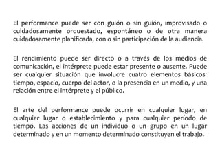 El	
   performance	
   puede	
   ser	
   con	
   guión	
   o	
   sin	
   guión,	
   improvisado	
   o	
  
cuidadosamente	
   orquestado,	
   espontáneo	
   o	
   de	
   otra	
   manera	
  
cuidadosamente	
  planiﬁcada,	
  con	
  o	
  sin	
  participación	
  de	
  la	
  audiencia.	
  
	
  
El	
   rendimiento	
   puede	
   ser	
   directo	
   o	
   a	
   través	
   de	
   los	
   medios	
   de	
  
comunicación,	
  el	
  intérprete	
  puede	
  estar	
  presente	
  o	
  ausente.	
  Puede	
  
ser	
   cualquier	
   situación	
   que	
   involucre	
   cuatro	
   elementos	
   básicos:	
  
tiempo,	
  espacio,	
  cuerpo	
  del	
  actor,	
  o	
  la	
  presencia	
  en	
  un	
  medio,	
  y	
  una	
  
relación	
  entre	
  el	
  intérprete	
  y	
  el	
  público.	
  
	
  
El	
   arte	
   del	
   performance	
   puede	
   ocurrir	
   en	
   cualquier	
   lugar,	
   en	
  
cualquier	
   lugar	
   o	
   establecimiento	
   y	
   para	
   cualquier	
   período	
   de	
  
tiempo.	
   Las	
   acciones	
   de	
   un	
   individuo	
   o	
   un	
   grupo	
   en	
   un	
   lugar	
  
determinado	
  y	
  en	
  un	
  momento	
  determinado	
  constituyen	
  el	
  trabajo.	
  

 