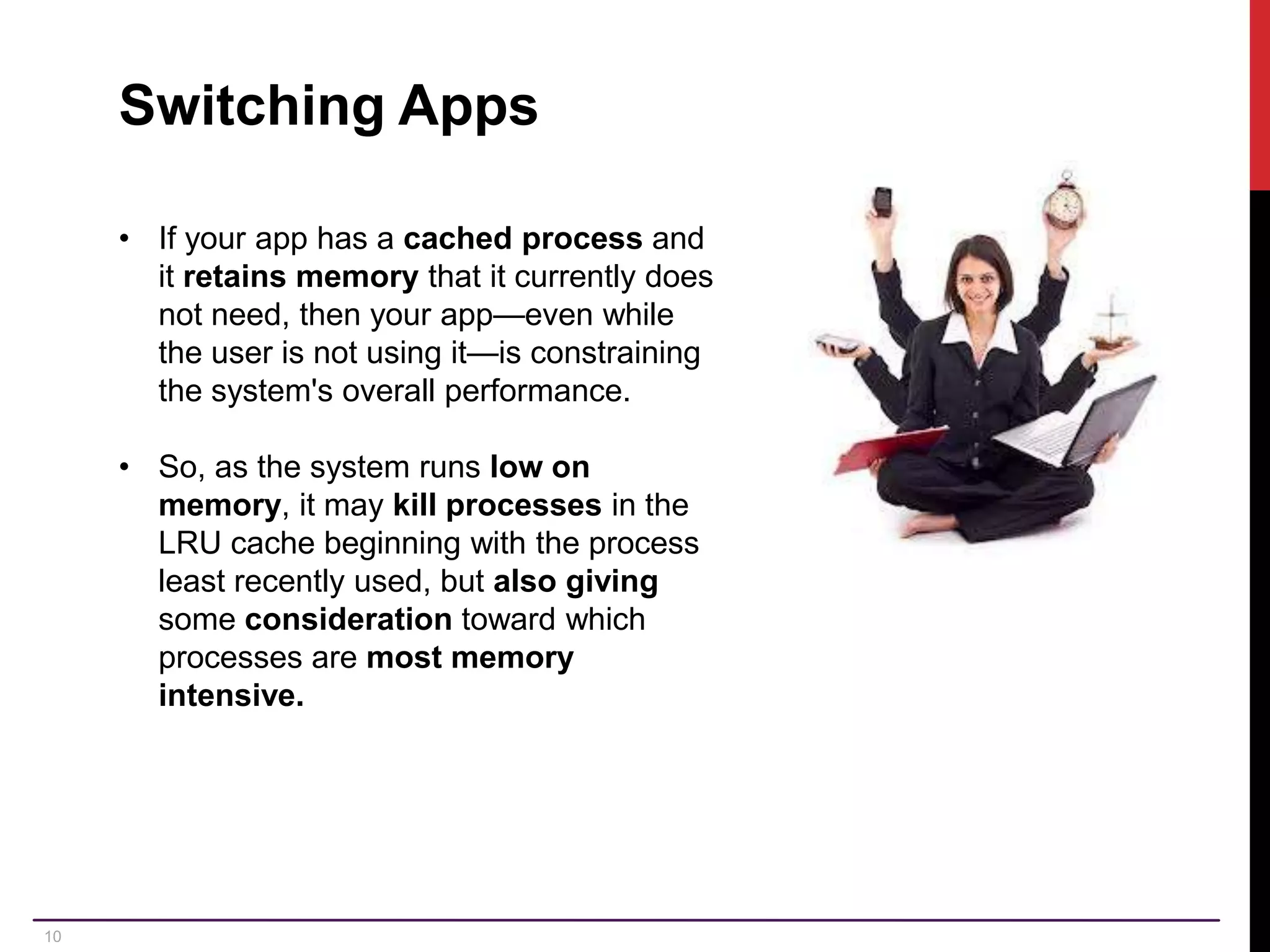 10 Switching Apps • If your app has a cached process and it retains memory that it currently does not need, then your app—even while the user is not using it—is constraining the system's overall performance. • So, as the system runs low on memory, it may kill processes in the LRU cache beginning with the process least recently used, but also giving some consideration toward which processes are most memory intensive. 