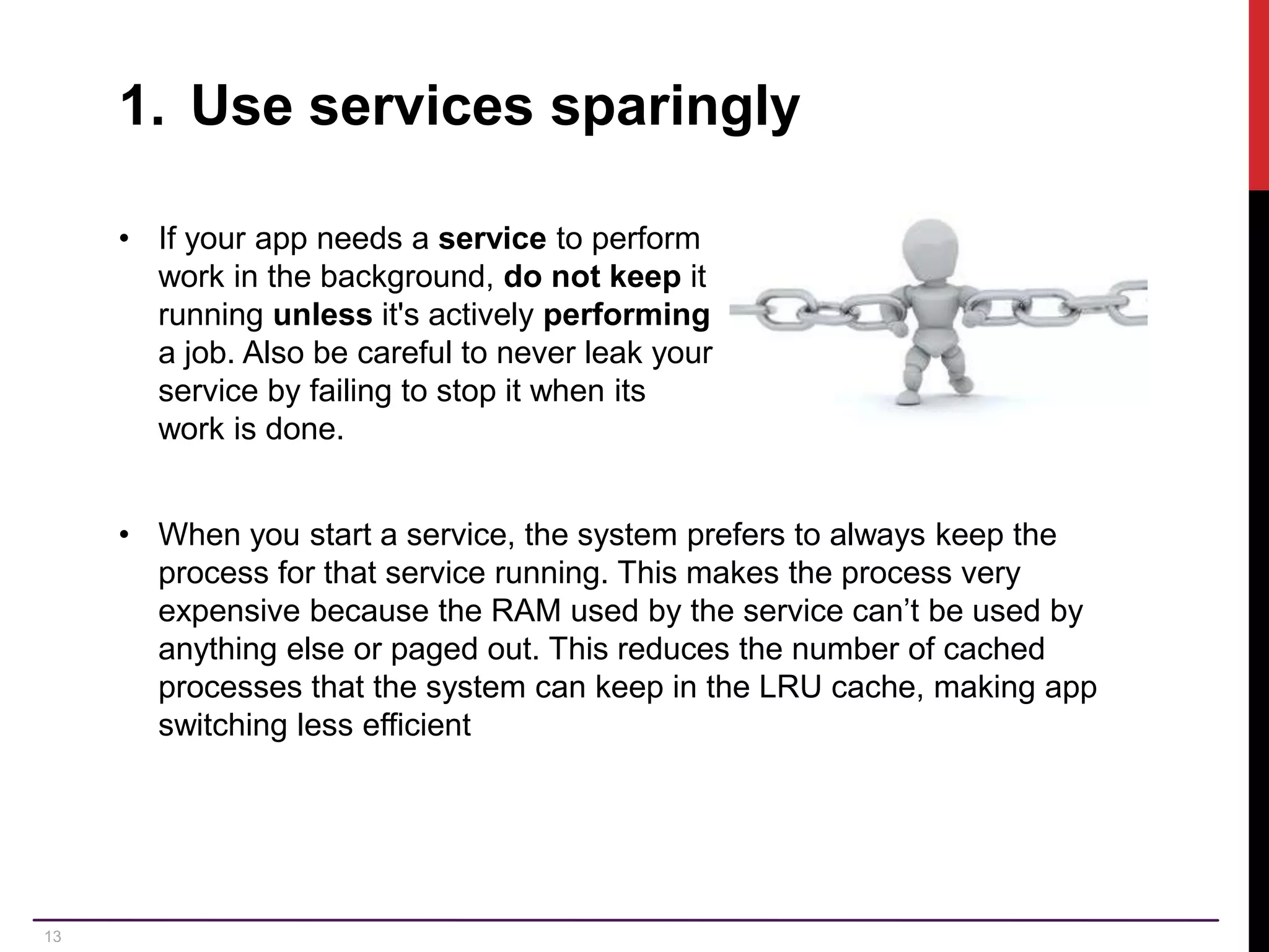 13 1. Use services sparingly • If your app needs a service to perform work in the background, do not keep it running unless it's actively performing a job. Also be careful to never leak your service by failing to stop it when its work is done. • When you start a service, the system prefers to always keep the process for that service running. This makes the process very expensive because the RAM used by the service can’t be used by anything else or paged out. This reduces the number of cached processes that the system can keep in the LRU cache, making app switching less efficient 