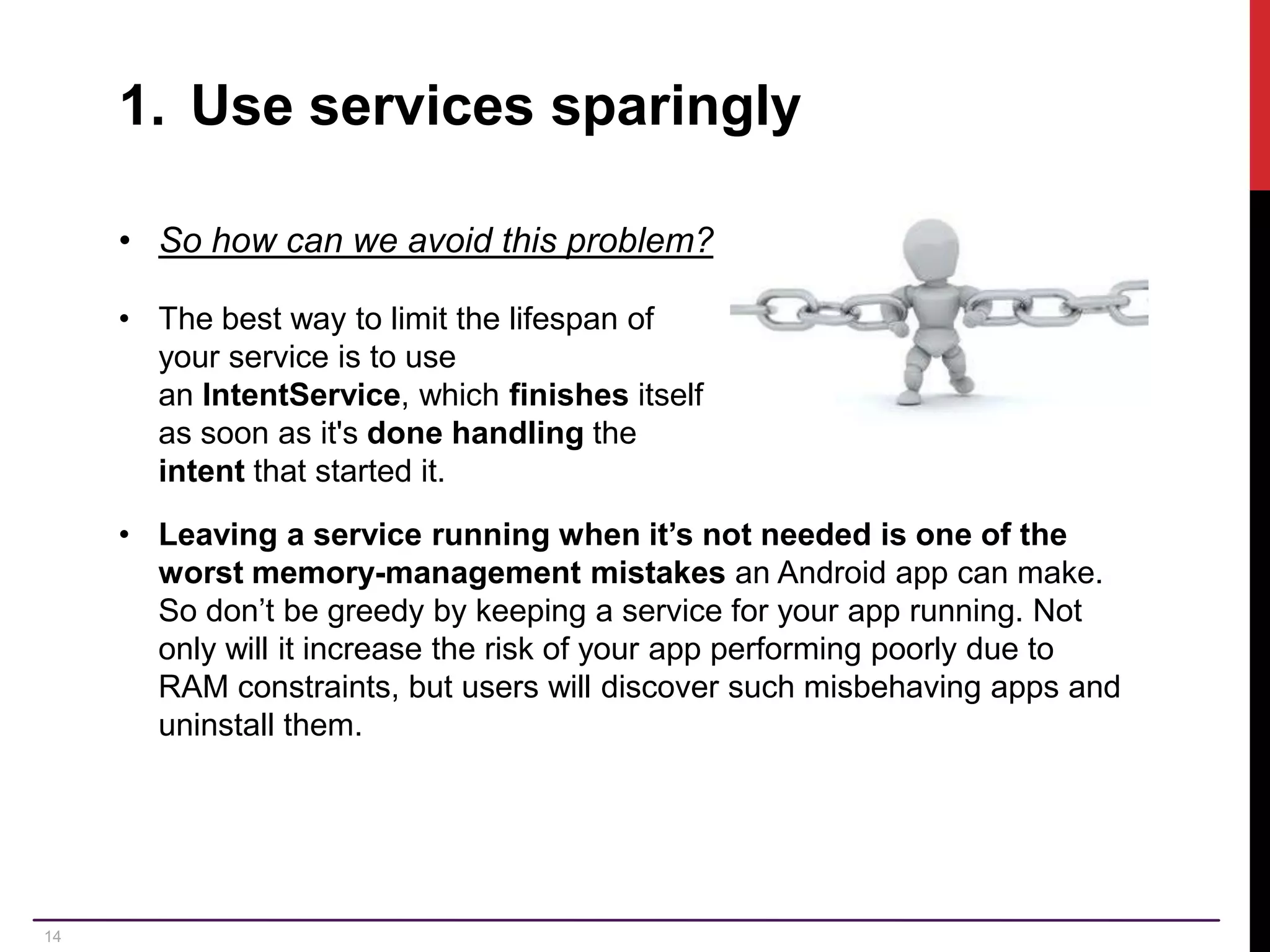 14 1. Use services sparingly • So how can we avoid this problem? • The best way to limit the lifespan of your service is to use an IntentService, which finishes itself as soon as it's done handling the intent that started it. • Leaving a service running when it’s not needed is one of the worst memory-management mistakes an Android app can make. So don’t be greedy by keeping a service for your app running. Not only will it increase the risk of your app performing poorly due to RAM constraints, but users will discover such misbehaving apps and uninstall them. 