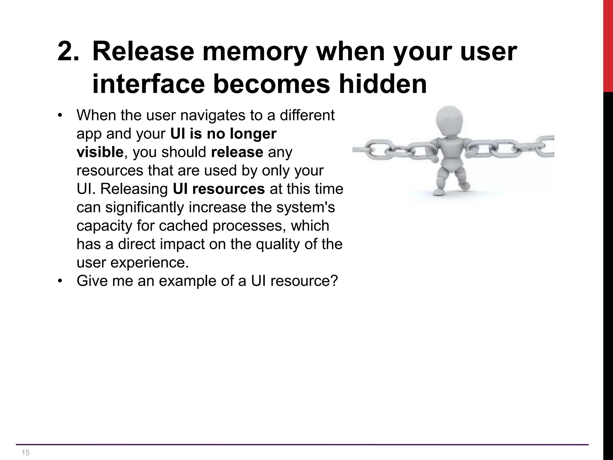 15 2. Release memory when your user interface becomes hidden • When the user navigates to a different app and your UI is no longer visible, you should release any resources that are used by only your UI. Releasing UI resources at this time can significantly increase the system's capacity for cached processes, which has a direct impact on the quality of the user experience. • Give me an example of a UI resource? 
