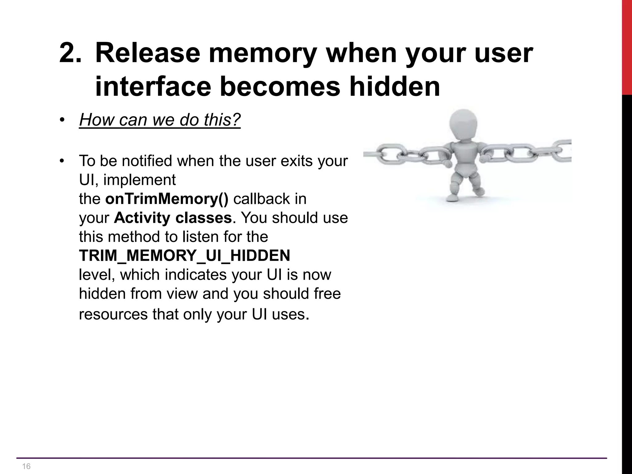 16 2. Release memory when your user interface becomes hidden • How can we do this? • To be notified when the user exits your UI, implement the onTrimMemory() callback in your Activity classes. You should use this method to listen for the TRIM_MEMORY_UI_HIDDEN level, which indicates your UI is now hidden from view and you should free resources that only your UI uses. 