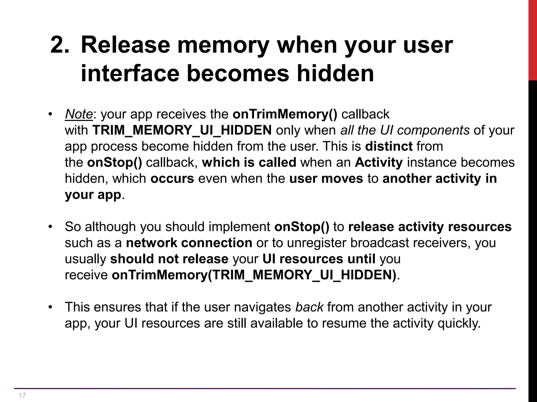 17 2. Release memory when your user interface becomes hidden • Note: your app receives the onTrimMemory() callback with TRIM_MEMORY_UI_HIDDEN only when all the UI components of your app process become hidden from the user. This is distinct from the onStop() callback, which is called when an Activity instance becomes hidden, which occurs even when the user moves to another activity in your app. • So although you should implement onStop() to release activity resources such as a network connection or to unregister broadcast receivers, you usually should not release your UI resources until you receive onTrimMemory(TRIM_MEMORY_UI_HIDDEN). • This ensures that if the user navigates back from another activity in your app, your UI resources are still available to resume the activity quickly. 