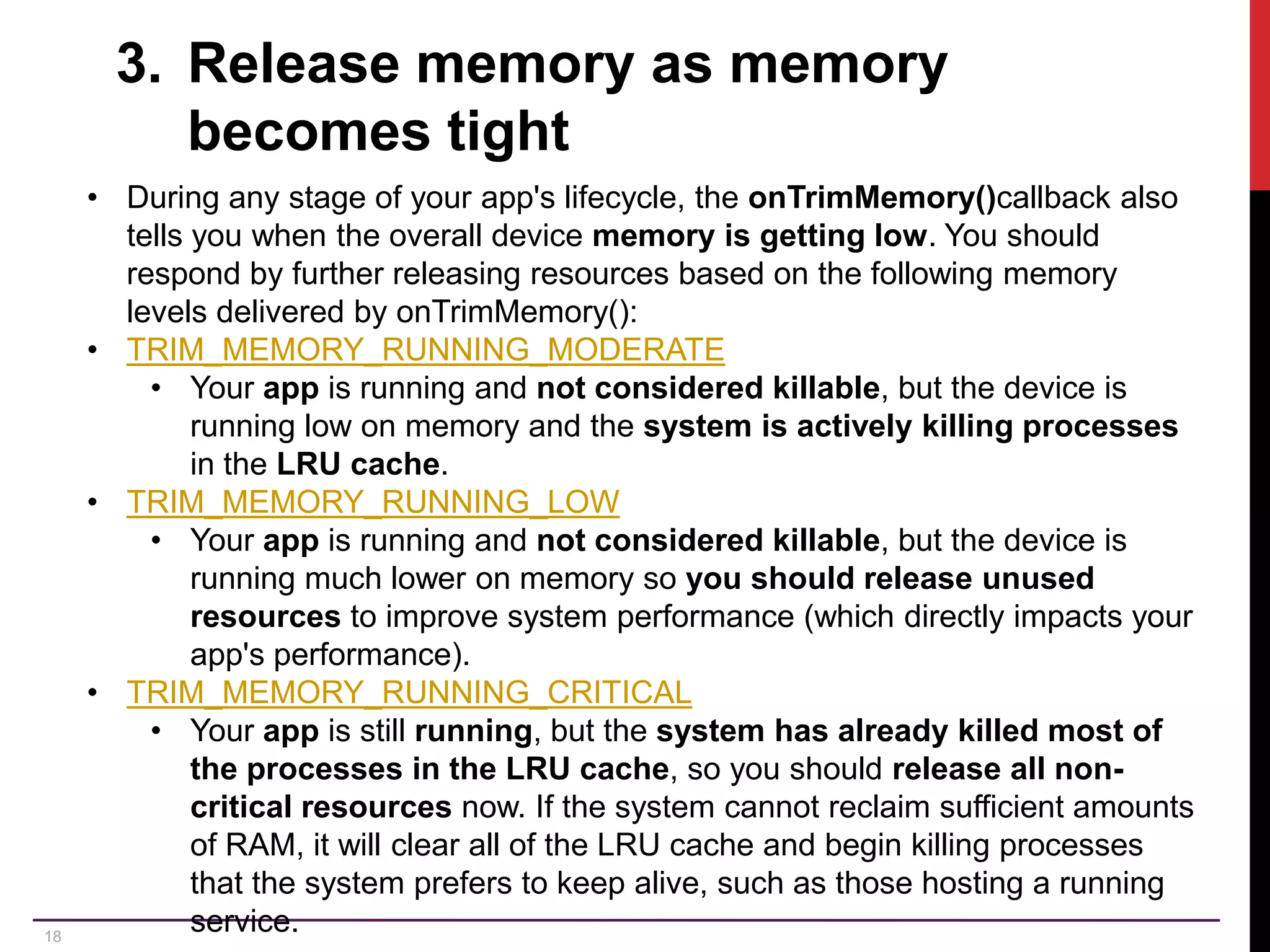 18 3. Release memory as memory becomes tight • During any stage of your app's lifecycle, the onTrimMemory()callback also tells you when the overall device memory is getting low. You should respond by further releasing resources based on the following memory levels delivered by onTrimMemory(): • TRIM_MEMORY_RUNNING_MODERATE • Your app is running and not considered killable, but the device is running low on memory and the system is actively killing processes in the LRU cache. • TRIM_MEMORY_RUNNING_LOW • Your app is running and not considered killable, but the device is running much lower on memory so you should release unused resources to improve system performance (which directly impacts your app's performance). • TRIM_MEMORY_RUNNING_CRITICAL • Your app is still running, but the system has already killed most of the processes in the LRU cache, so you should release all non- critical resources now. If the system cannot reclaim sufficient amounts of RAM, it will clear all of the LRU cache and begin killing processes that the system prefers to keep alive, such as those hosting a running service. 