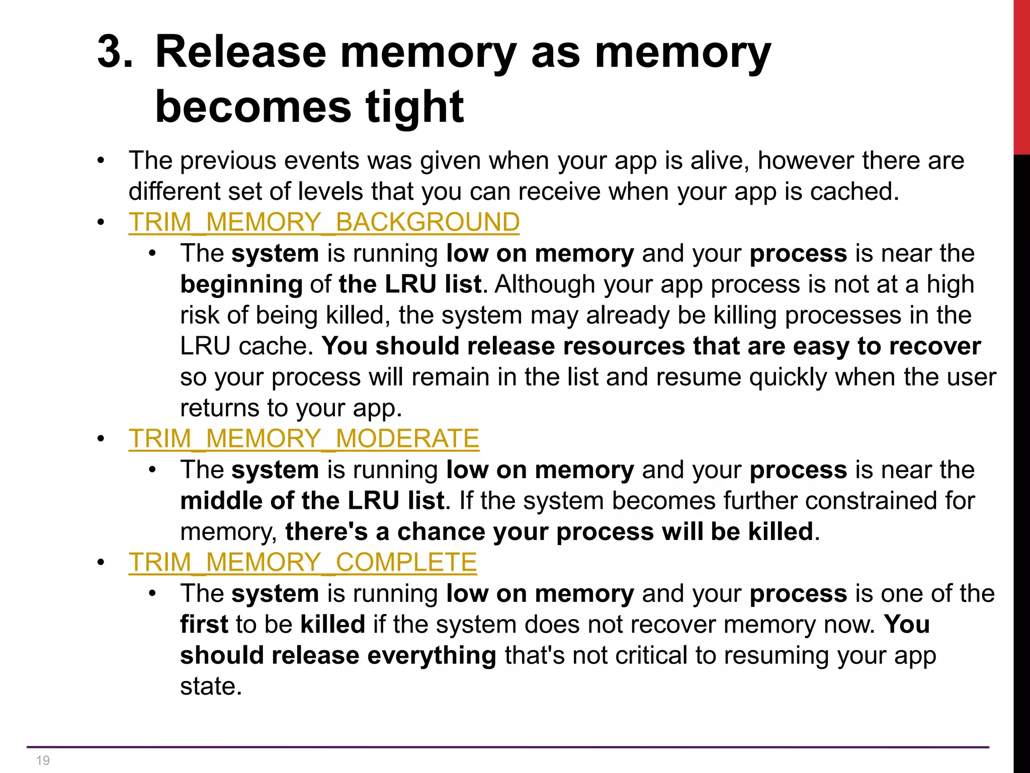 19 3. Release memory as memory becomes tight • The previous events was given when your app is alive, however there are different set of levels that you can receive when your app is cached. • TRIM_MEMORY_BACKGROUND • The system is running low on memory and your process is near the beginning of the LRU list. Although your app process is not at a high risk of being killed, the system may already be killing processes in the LRU cache. You should release resources that are easy to recover so your process will remain in the list and resume quickly when the user returns to your app. • TRIM_MEMORY_MODERATE • The system is running low on memory and your process is near the middle of the LRU list. If the system becomes further constrained for memory, there's a chance your process will be killed. • TRIM_MEMORY_COMPLETE • The system is running low on memory and your process is one of the first to be killed if the system does not recover memory now. You should release everything that's not critical to resuming your app state. 