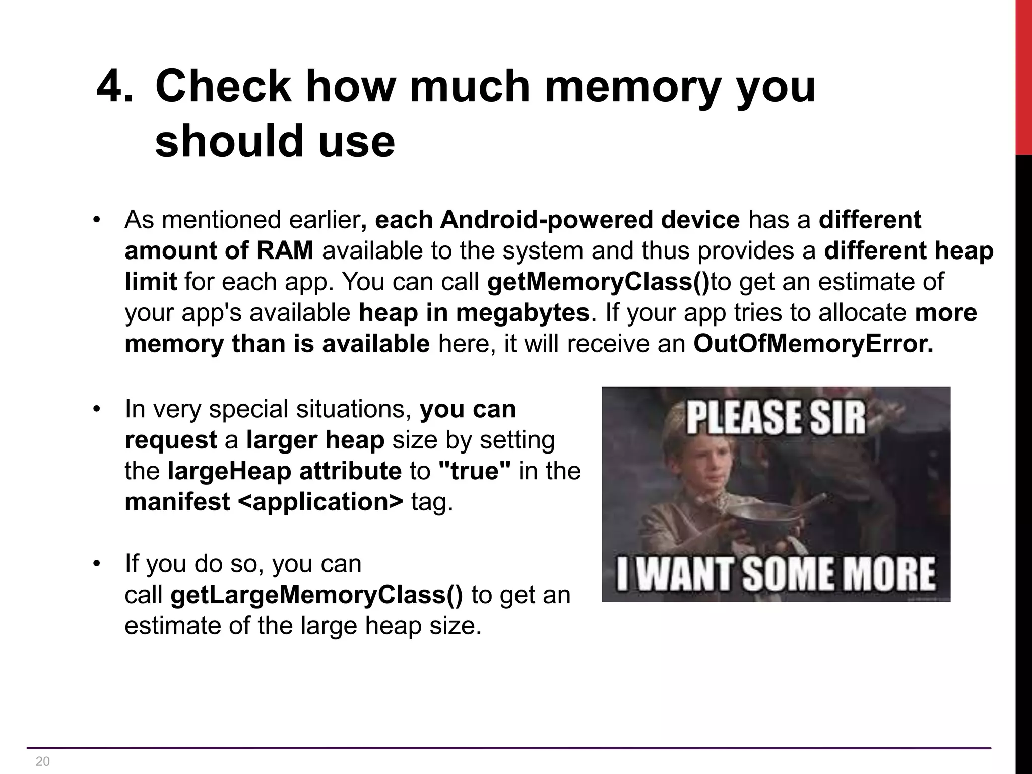 20 4. Check how much memory you should use • As mentioned earlier, each Android-powered device has a different amount of RAM available to the system and thus provides a different heap limit for each app. You can call getMemoryClass()to get an estimate of your app's available heap in megabytes. If your app tries to allocate more memory than is available here, it will receive an OutOfMemoryError. • In very special situations, you can request a larger heap size by setting the largeHeap attribute to "true" in the manifest <application> tag. • If you do so, you can call getLargeMemoryClass() to get an estimate of the large heap size. 