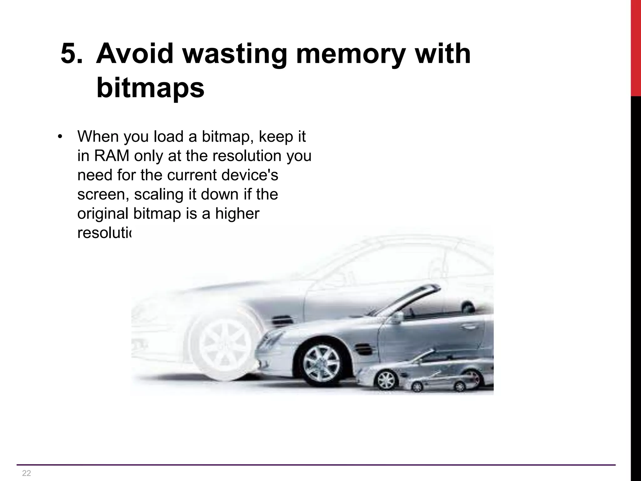 22 5. Avoid wasting memory with bitmaps • When you load a bitmap, keep it in RAM only at the resolution you need for the current device's screen, scaling it down if the original bitmap is a higher resolution. 