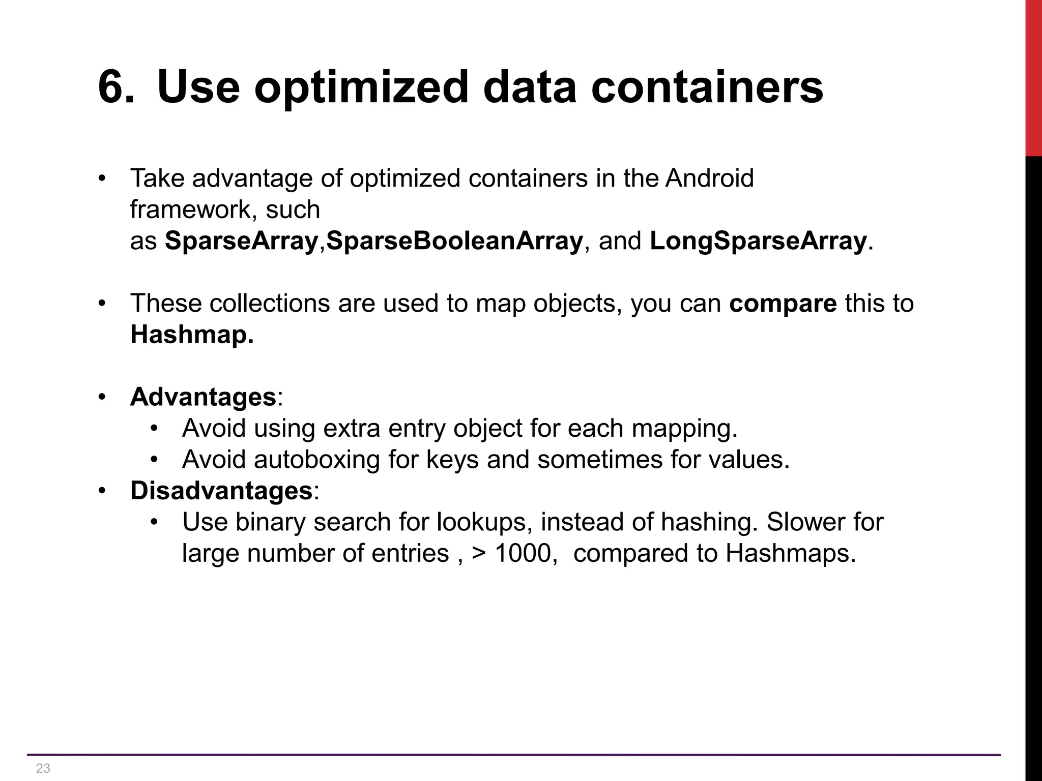 23 6. Use optimized data containers • Take advantage of optimized containers in the Android framework, such as SparseArray,SparseBooleanArray, and LongSparseArray. • These collections are used to map objects, you can compare this to Hashmap. • Advantages: • Avoid using extra entry object for each mapping. • Avoid autoboxing for keys and sometimes for values. • Disadvantages: • Use binary search for lookups, instead of hashing. Slower for large number of entries , > 1000, compared to Hashmaps. 