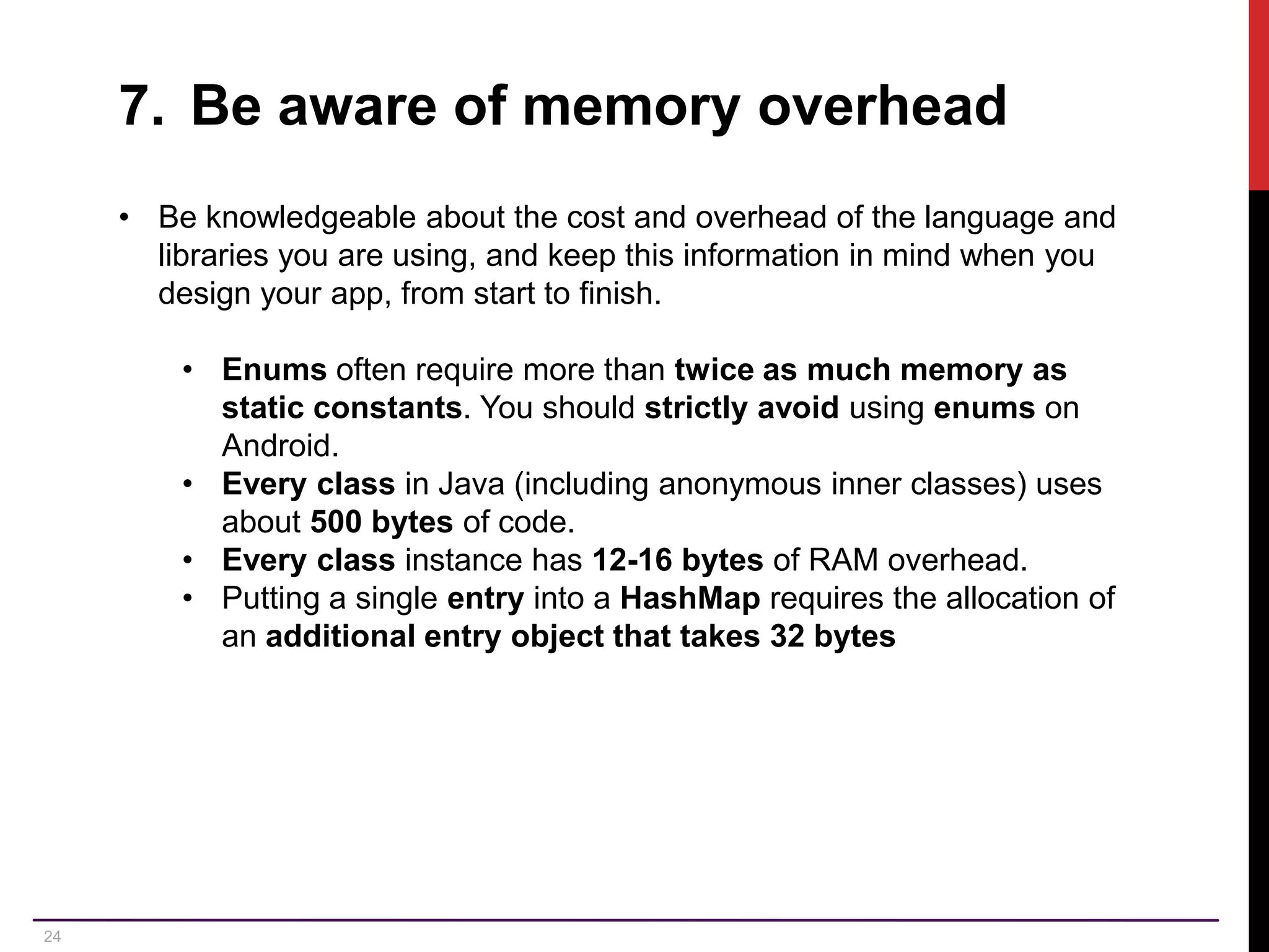 24 7. Be aware of memory overhead • Be knowledgeable about the cost and overhead of the language and libraries you are using, and keep this information in mind when you design your app, from start to finish. • Enums often require more than twice as much memory as static constants. You should strictly avoid using enums on Android. • Every class in Java (including anonymous inner classes) uses about 500 bytes of code. • Every class instance has 12-16 bytes of RAM overhead. • Putting a single entry into a HashMap requires the allocation of an additional entry object that takes 32 bytes 