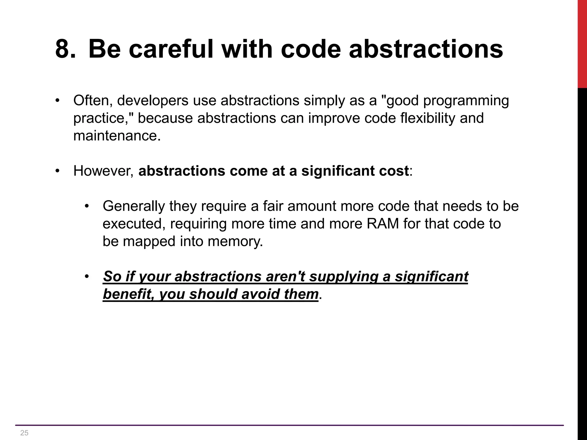 25 8. Be careful with code abstractions • Often, developers use abstractions simply as a "good programming practice," because abstractions can improve code flexibility and maintenance. • However, abstractions come at a significant cost: • Generally they require a fair amount more code that needs to be executed, requiring more time and more RAM for that code to be mapped into memory. • So if your abstractions aren't supplying a significant benefit, you should avoid them. 