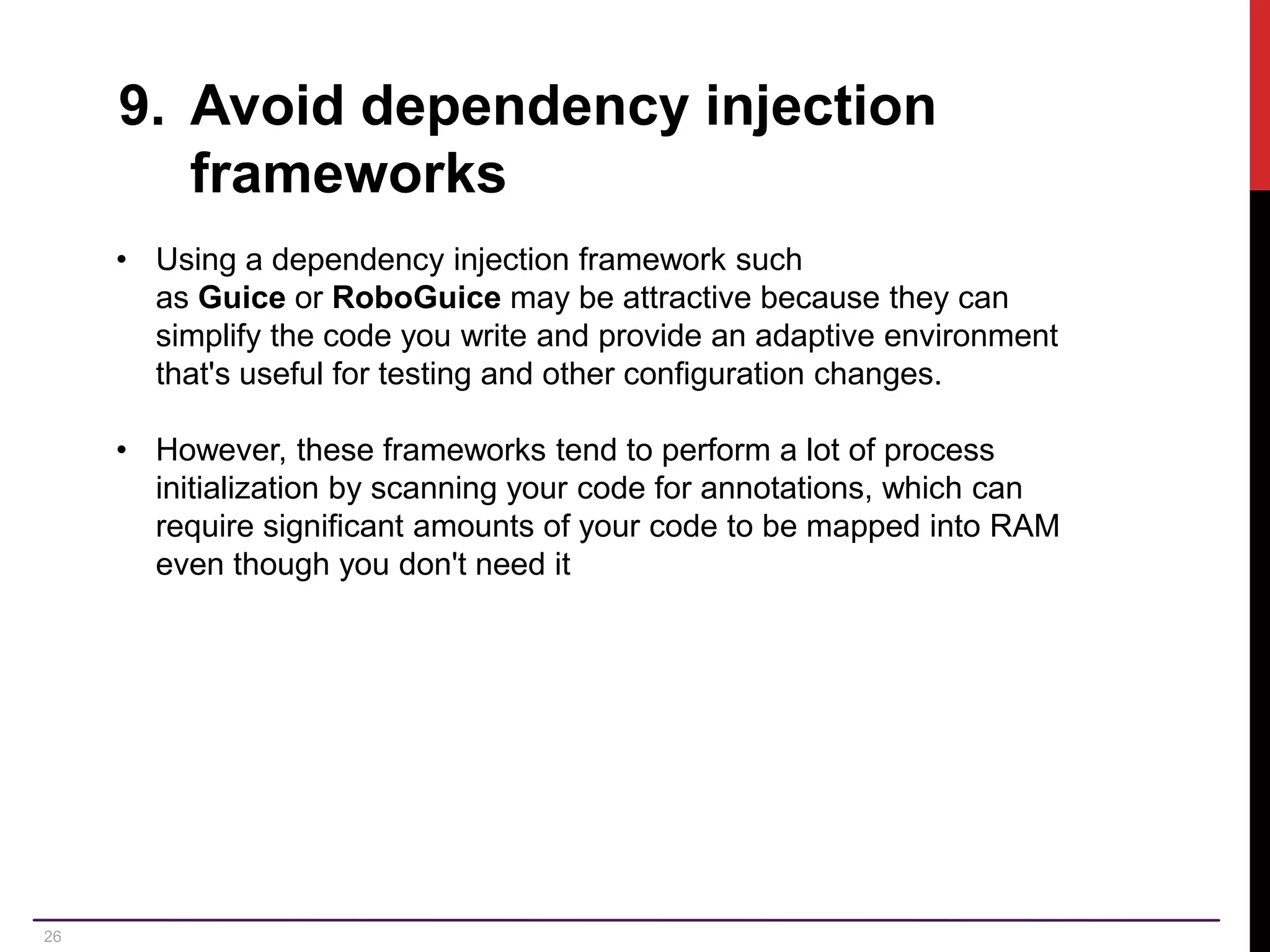 26 9. Avoid dependency injection frameworks • Using a dependency injection framework such as Guice or RoboGuice may be attractive because they can simplify the code you write and provide an adaptive environment that's useful for testing and other configuration changes. • However, these frameworks tend to perform a lot of process initialization by scanning your code for annotations, which can require significant amounts of your code to be mapped into RAM even though you don't need it 